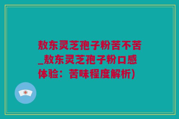 敖东灵芝孢子粉苦不苦_敖东灵芝孢子粉口感体验：苦味程度解析)