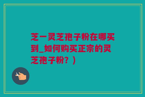 芝一灵芝孢子粉在哪买到_如何购买正宗的灵芝孢子粉？)