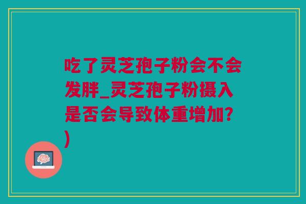 吃了灵芝孢子粉会不会发胖_灵芝孢子粉摄入是否会导致体重增加？)