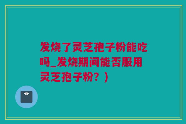 发烧了灵芝孢子粉能吃吗_发烧期间能否服用灵芝孢子粉？)