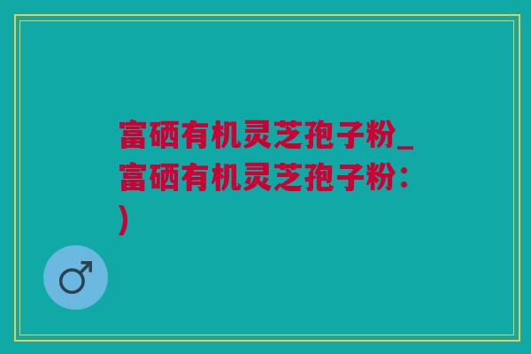 富硒有机灵芝孢子粉_富硒有机灵芝孢子粉：)