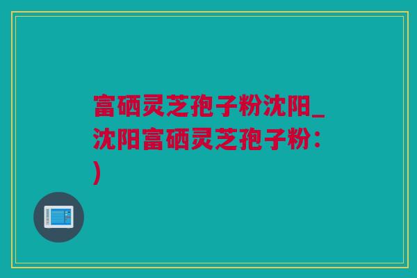 富硒灵芝孢子粉沈阳_沈阳富硒灵芝孢子粉：)