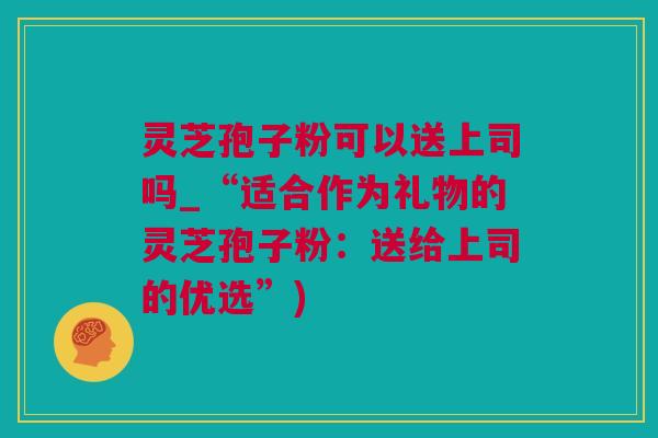灵芝孢子粉可以送上司吗_“适合作为礼物的灵芝孢子粉：送给上司的优选”)