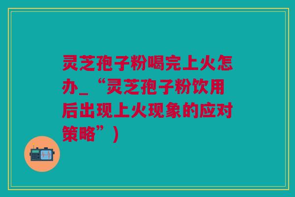 灵芝孢子粉喝完上火怎办_“灵芝孢子粉饮用后出现上火现象的应对策略”)