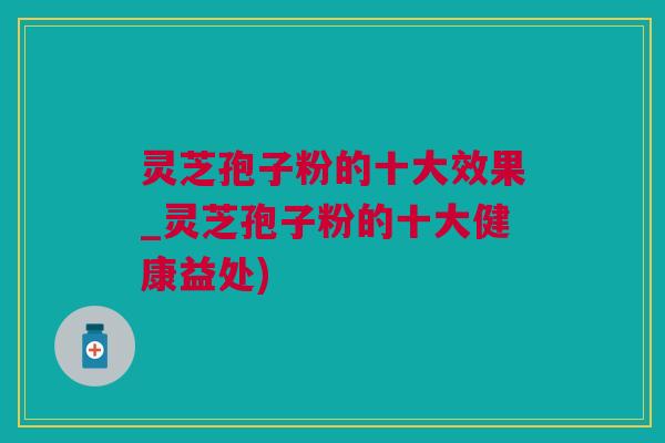 灵芝孢子粉的十大效果_灵芝孢子粉的十大健康益处)