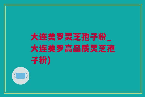 大连美罗灵芝孢子粉_大连美罗高品质灵芝孢子粉)