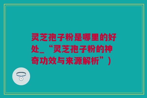 灵芝孢子粉是哪里的好处_“灵芝孢子粉的神奇功效与来源解析”)