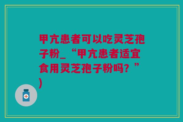 甲亢患者可以吃灵芝孢子粉_“甲亢患者适宜食用灵芝孢子粉吗？”)