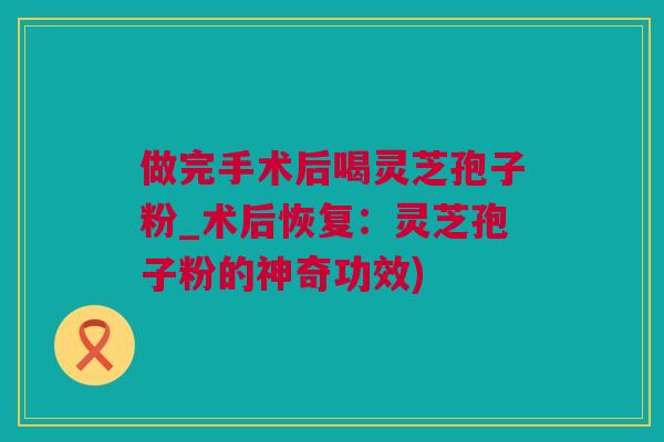 做完手术后喝灵芝孢子粉_术后恢复：灵芝孢子粉的神奇功效)