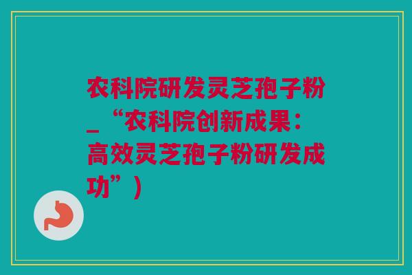 农科院研发灵芝孢子粉_“农科院创新成果：高效灵芝孢子粉研发成功”)