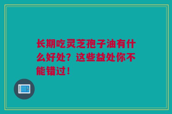 长期吃灵芝孢子油有什么好处？这些益处你不能错过！
