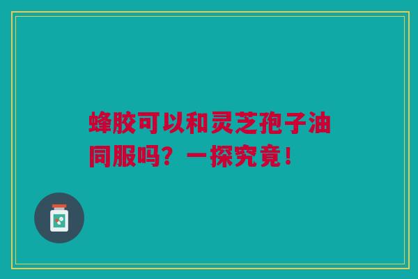 蜂胶可以和灵芝孢子油同服吗？一探究竟！