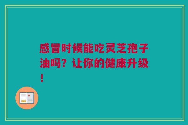 感冒时候能吃灵芝孢子油吗？让你的健康升级！
