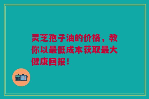 灵芝孢子油的价格，教你以最低成本获取最大健康回报！