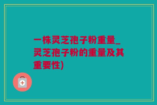 一株灵芝孢子粉重量_灵芝孢子粉的重量及其重要性)