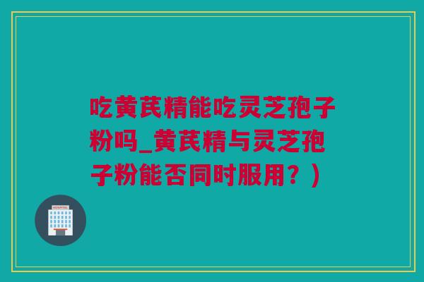 吃黄芪精能吃灵芝孢子粉吗_黄芪精与灵芝孢子粉能否同时服用？)