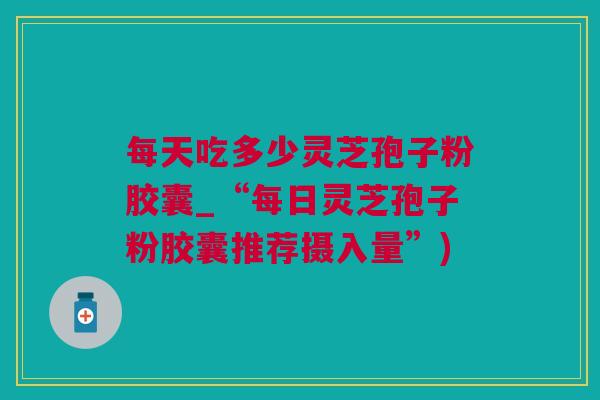 每天吃多少灵芝孢子粉胶囊_“每日灵芝孢子粉胶囊推荐摄入量”)