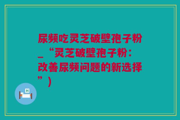 尿频吃灵芝破壁孢子粉_“灵芝破壁孢子粉:改善尿频问题的新选择”) 尿频吃灵芝破壁孢子粉_“灵芝破壁孢子粉:改善尿频问题的新选择”)