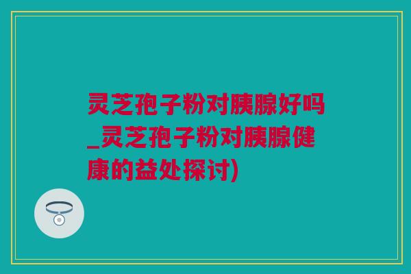 灵芝孢子粉对胰腺好吗_灵芝孢子粉对胰腺健康的益处探讨)