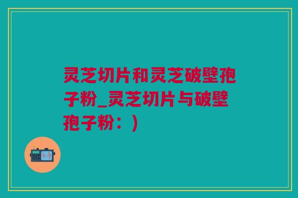 灵芝切片和灵芝破壁孢子粉_灵芝切片与破壁孢子粉：)