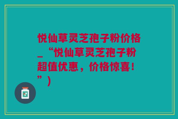 悦仙草灵芝孢子粉价格_“悦仙草灵芝孢子粉超值优惠，价格惊喜！”)