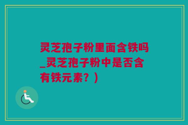 灵芝孢子粉里面含铁吗_灵芝孢子粉中是否含有铁元素？)