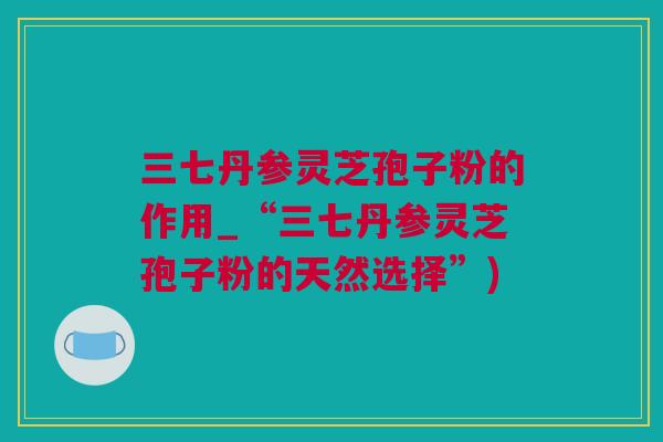 三七丹参灵芝孢子粉的作用_“三七丹参灵芝孢子粉的天然选择”)