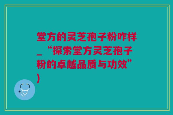 堂方的灵芝孢子粉咋样_“探索堂方灵芝孢子粉的卓越品质与功效”)