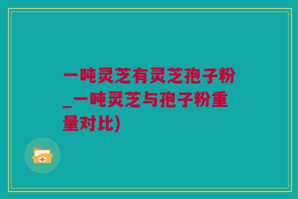 一吨灵芝有灵芝孢子粉_一吨灵芝与孢子粉重量对比)