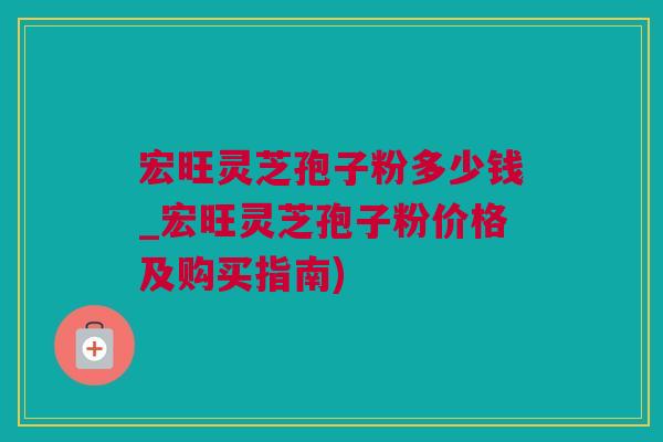 宏旺灵芝孢子粉多少钱_宏旺灵芝孢子粉价格及购买指南)