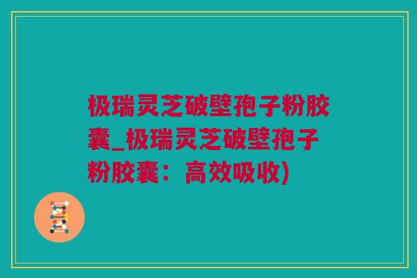 极瑞灵芝破壁孢子粉胶囊_极瑞灵芝破壁孢子粉胶囊：高效吸收)