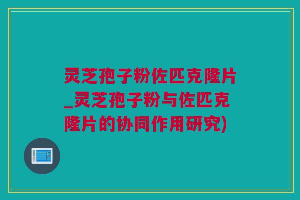 灵芝孢子粉佐匹克隆片_灵芝孢子粉与佐匹克隆片的协同作用研究)