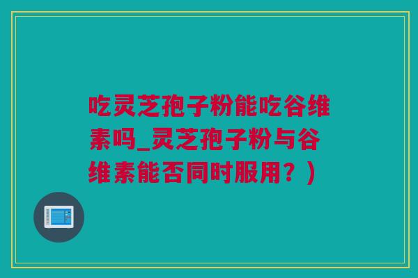 吃灵芝孢子粉能吃谷维素吗_灵芝孢子粉与谷维素能否同时服用？)