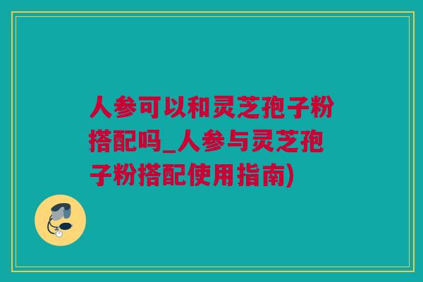 人参可以和灵芝孢子粉搭配吗_人参与灵芝孢子粉搭配使用指南)