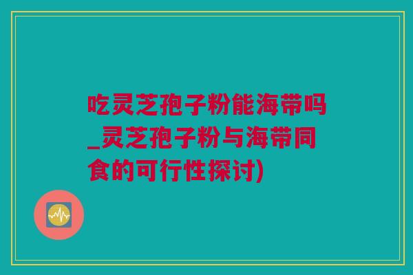 吃灵芝孢子粉能海带吗_灵芝孢子粉与海带同食的可行性探讨)