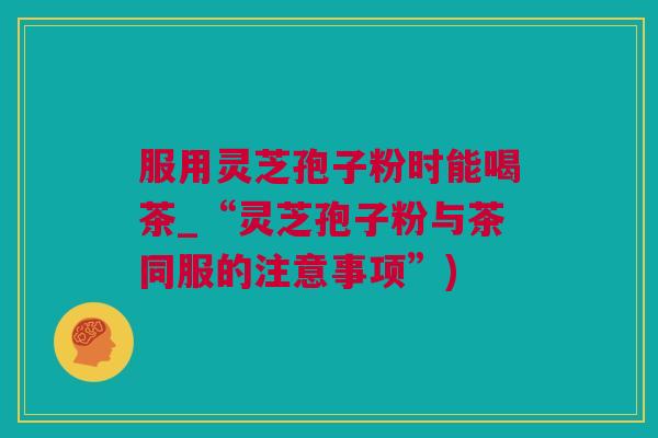 服用灵芝孢子粉时能喝茶_“灵芝孢子粉与茶同服的注意事项”)