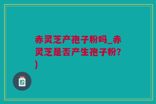 赤灵芝产孢子粉吗_赤灵芝是否产生孢子粉？)