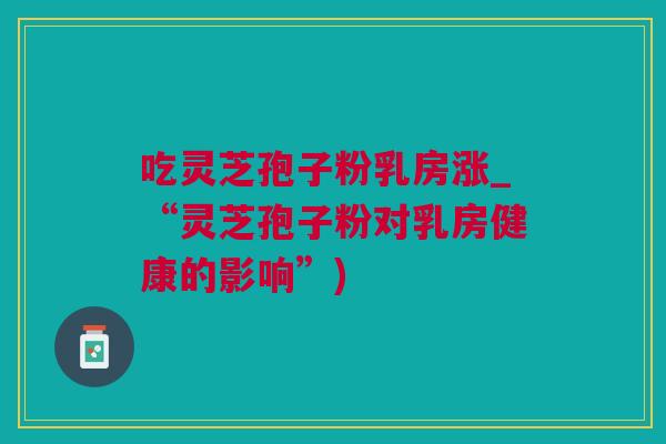 吃灵芝孢子粉乳房涨_“灵芝孢子粉对乳房健康的影响”) 吃灵芝孢子粉乳房涨_“灵芝孢子粉对乳房健康的影响”)