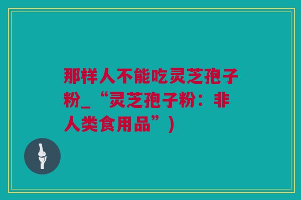 那样人不能吃灵芝孢子粉_“灵芝孢子粉：非人类食用品”)