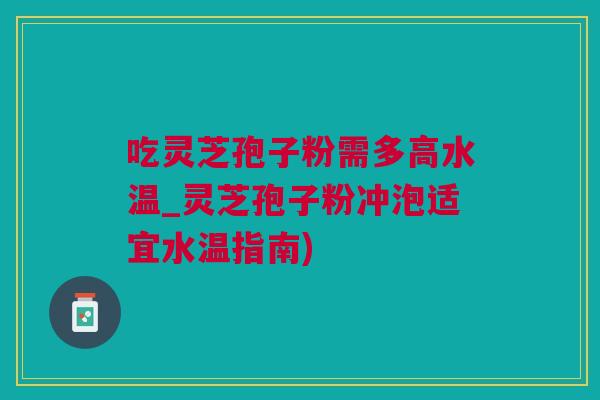 吃灵芝孢子粉需多高水温_灵芝孢子粉冲泡适宜水温指南)