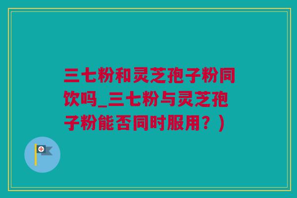 三七粉和灵芝孢子粉同饮吗_三七粉与灵芝孢子粉能否同时服用？)