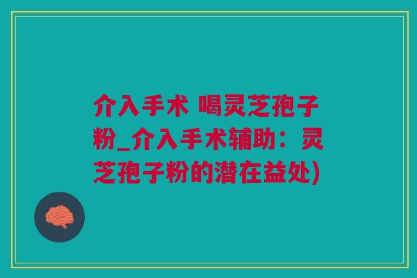 介入手术 喝灵芝孢子粉_介入手术辅助：灵芝孢子粉的潜在益处)