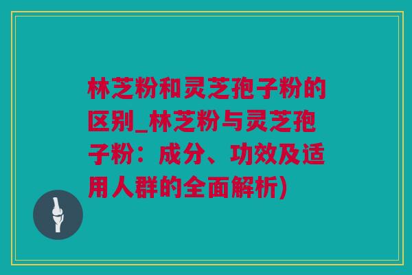 林芝粉和灵芝孢子粉的区别_林芝粉与灵芝孢子粉：成分、功效及适用人群的全面解析)