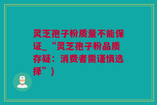灵芝孢子粉质量不能保证_“灵芝孢子粉品质存疑：消费者需谨慎选择”)