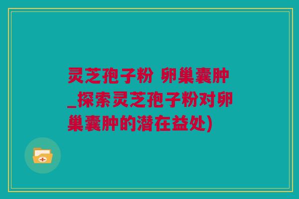 灵芝孢子粉 卵巢囊肿_探索灵芝孢子粉对卵巢囊肿的潜在益处)