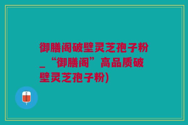御膳阁破壁灵芝孢子粉_“御膳阁”高品质破壁灵芝孢子粉) 御膳阁破壁灵芝孢子粉_“御膳阁”高品质破壁灵芝孢子粉)