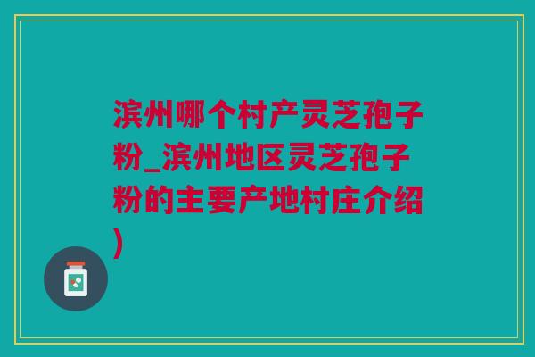 滨州哪个村产灵芝孢子粉_滨州地区灵芝孢子粉的主要产地村庄介绍)