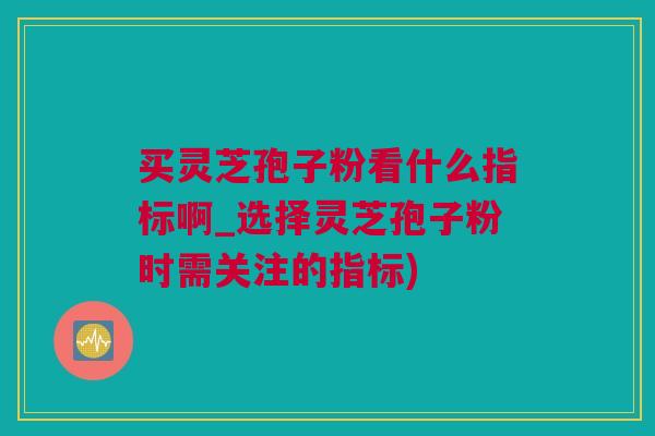 买灵芝孢子粉看什么指标啊_选择灵芝孢子粉时需关注的指标)