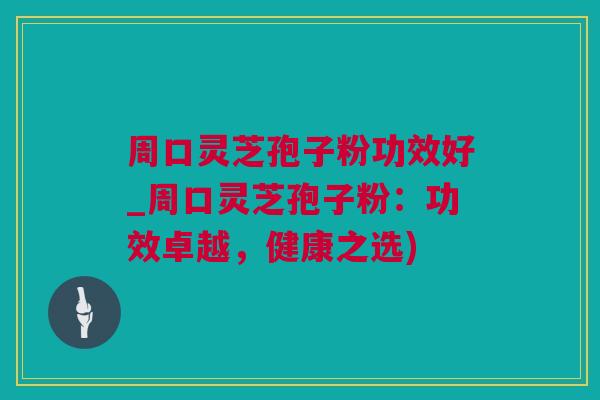 周口灵芝孢子粉功效好_周口灵芝孢子粉：功效卓越，健康之选)