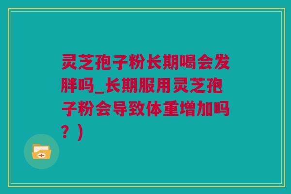 灵芝孢子粉长期喝会发胖吗_长期服用灵芝孢子粉会导致体重增加吗？)